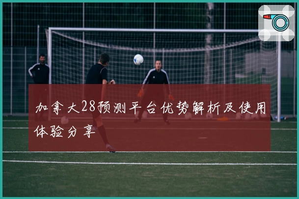 加拿大28预测平台优势解析及使用体验分享