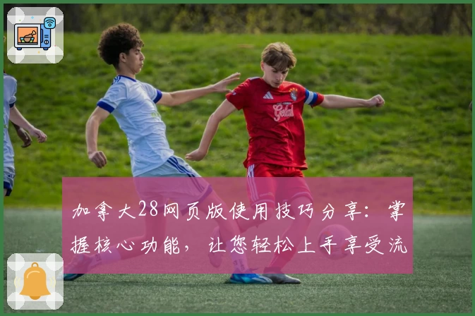 加拿大28网页版使用技巧分享：掌握核心功能，让您轻松上手享受流畅体验